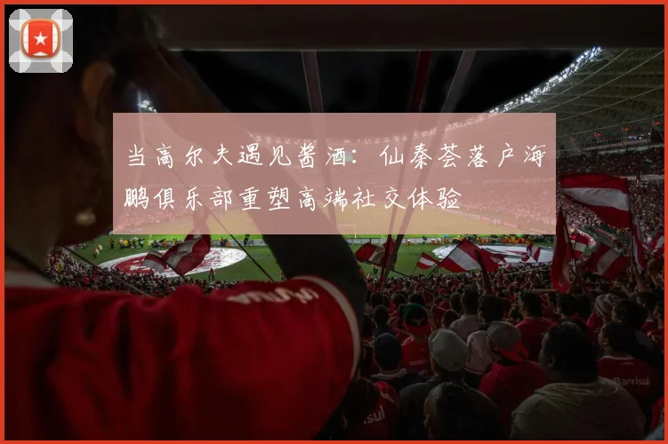 当高尔夫遇见酱酒：仙秦荟落户海鹏俱乐部重塑高端社交体验