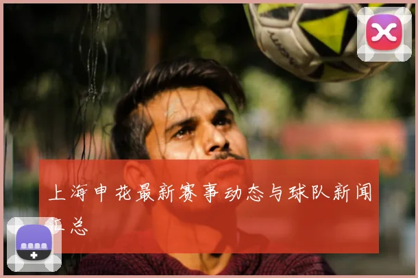 上海申花最新赛事动态与球队新闻汇总
