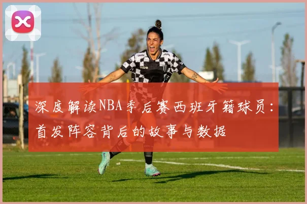 深度解读NBA季后赛西班牙籍球员：首发阵容背后的故事与数据
