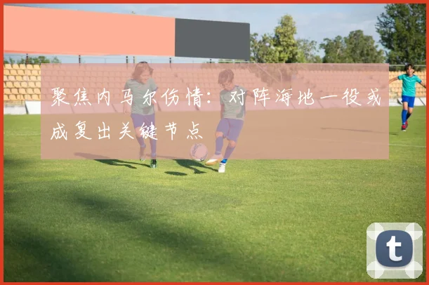 聚焦内马尔伤情：对阵海地一役或成复出关键节点