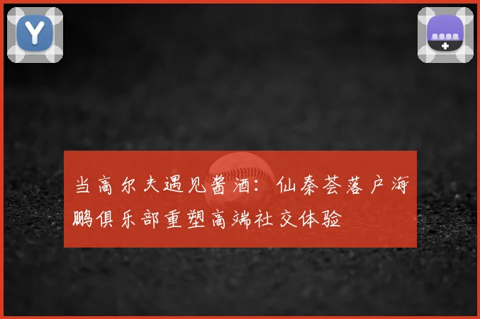 当高尔夫遇见酱酒：仙秦荟落户海鹏俱乐部重塑高端社交体验