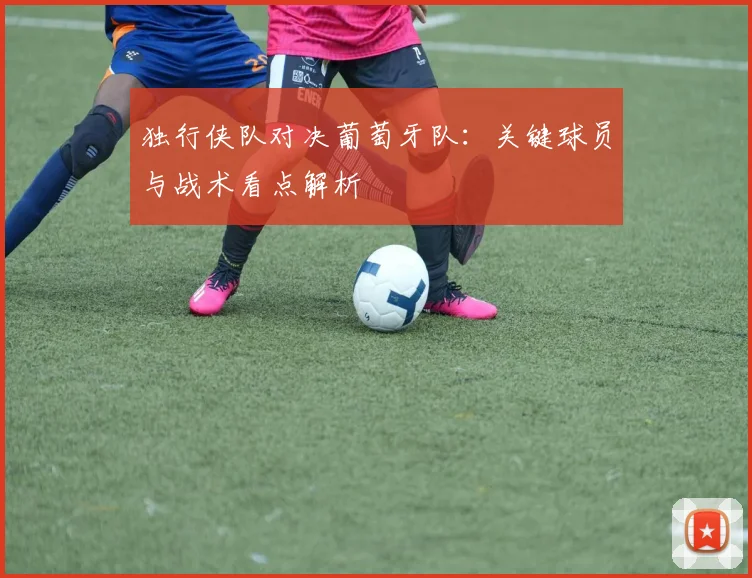 独行侠队对决葡萄牙队:关键球员与战术看点解析