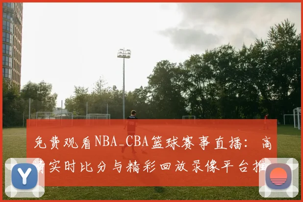 免费观看NBA_CBA篮球赛事直播:高清实时比分与精彩回放录像平台推荐
