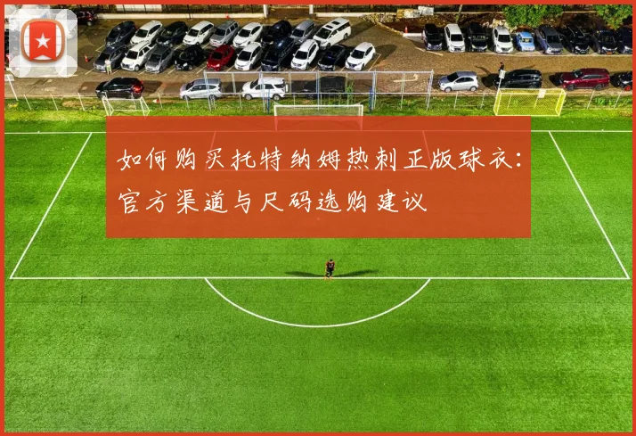 如何购买托特纳姆热刺正版球衣：官方渠道与尺码选购建议