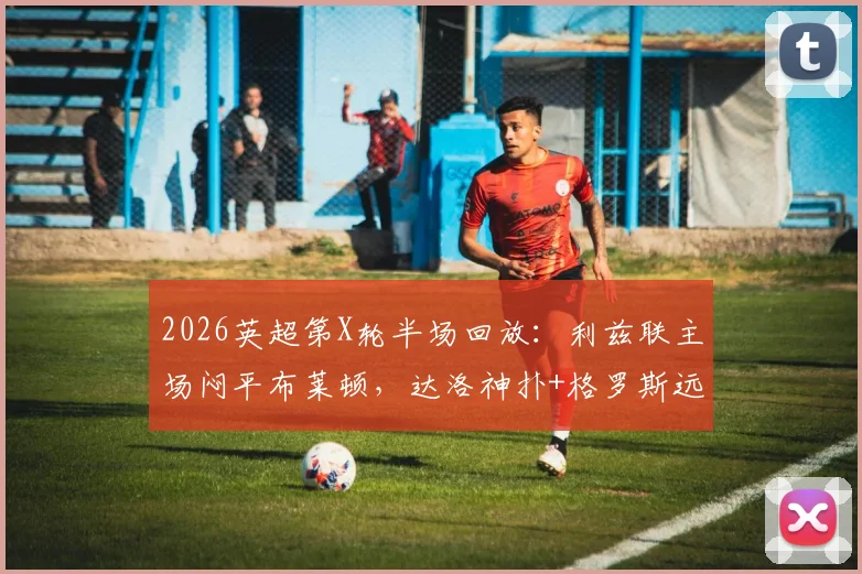 2026英超第X轮半场回放:利兹联主场闷平布莱顿,达洛神扑+格罗斯远射成焦点