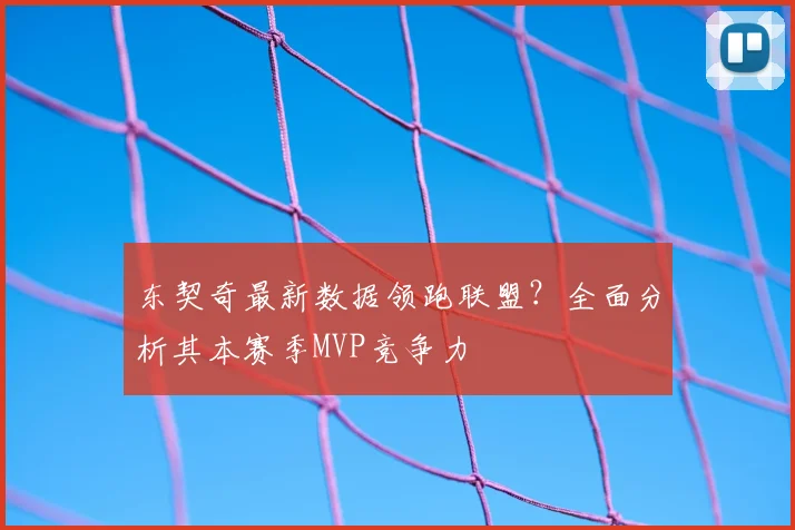 东契奇最新数据领跑联盟?全面分析其本赛季MVP竞争力