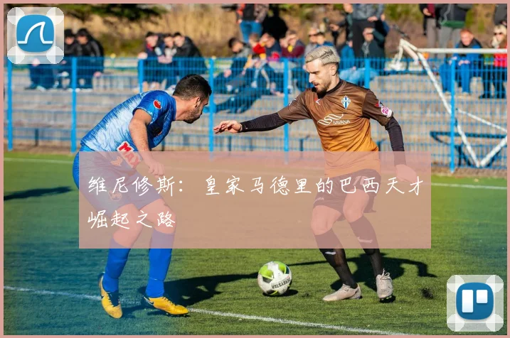 维尼修斯：皇家马德里的巴西天才崛起之路