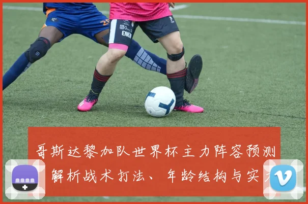 哥斯达黎加队世界杯主力阵容预测:解析战术打法、年龄结构与实力短板