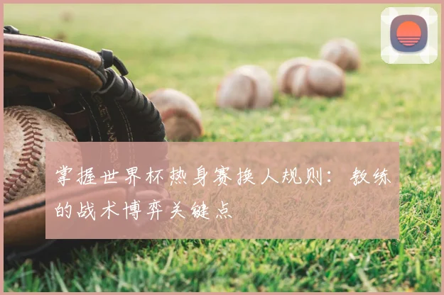 掌握世界杯热身赛换人规则：教练的战术博弈关键点