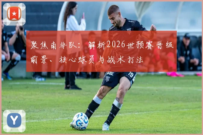 聚焦南非队：解析2026世预赛晋级前景、核心球员与战术打法