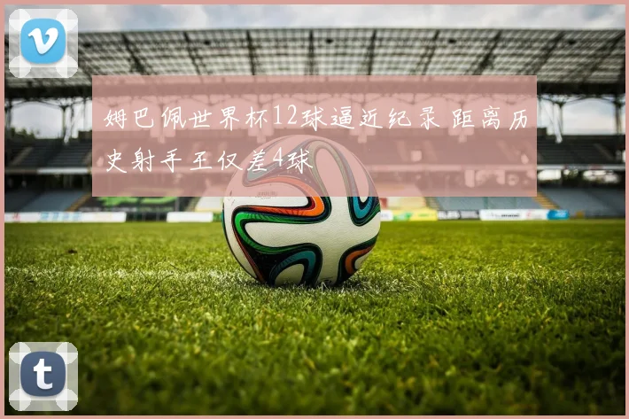 姆巴佩世界杯12球逼近纪录 距离历史射手王仅差4球