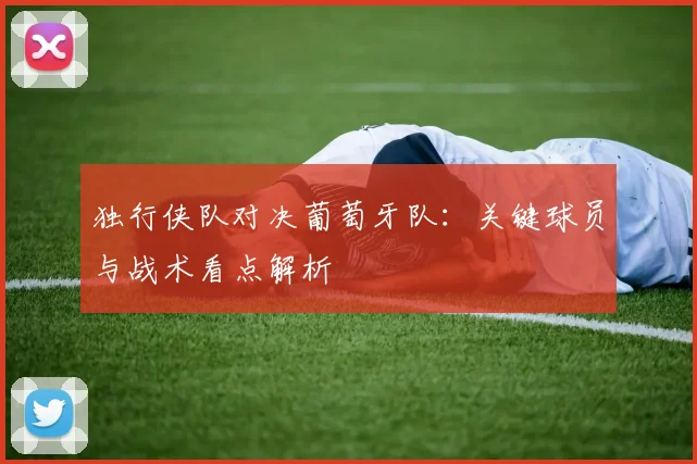 独行侠队对决葡萄牙队:关键球员与战术看点解析