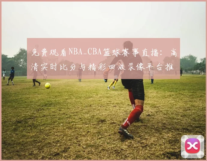 免费观看NBA_CBA篮球赛事直播:高清实时比分与精彩回放录像平台推荐
