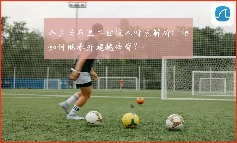 加兰马布里二世技术特点解析：他如何继承并超越传奇？